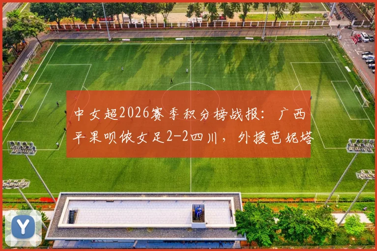 中女超2026赛季积分榜战报:广西平果呗侬女足2-2四川,外援芭妮塔与本土射手梅雪进球全回顾