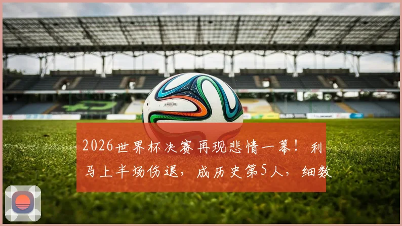 2026世界杯决赛再现悲情一幕!利马上半场伤退,成历史第5人,细数那些决赛伤退的球星