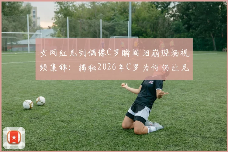女网红见到偶像C罗瞬间泪崩现场视频集锦:揭秘2026年C罗为何仍让见惯球星的女球迷破防