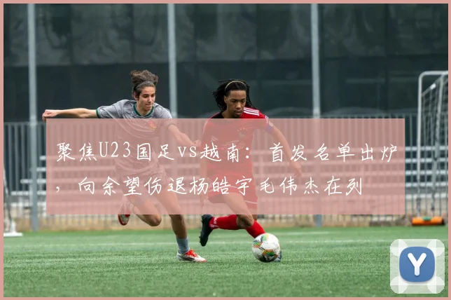 聚焦U23国足vs越南：首发名单出炉，向余望伤退杨皓宇毛伟杰在列