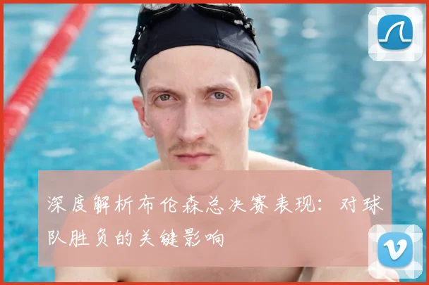 深度解析布伦森总决赛表现：对球队胜负的关键影响