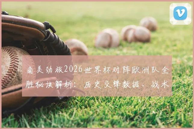 南美劲旅2026世界杯对阵欧洲队全胜秘诀解析:历史交锋数据、战术风格及未来预测全览
