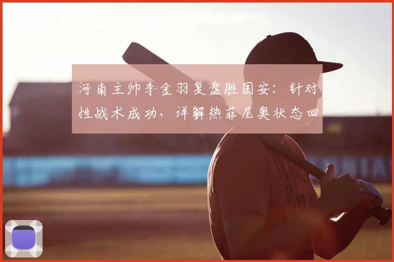 河南主帅李金羽复盘胜国安:针对性战术成功,详解热菲尼奥状态回暖对其个人及球队的双重帮助