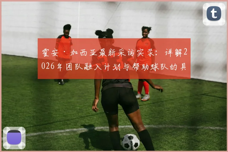霍安·加西亚最新采访实录:详解2026年团队融入计划与帮助球队的具体方式,展现核心球员的担当精神