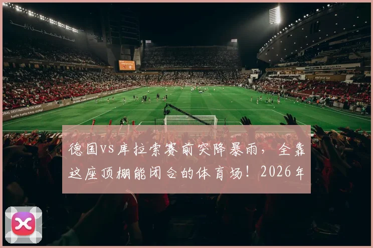 德国vs库拉索赛前突降暴雨，全靠这座顶棚能闭合的体育场！2026年观赛指南