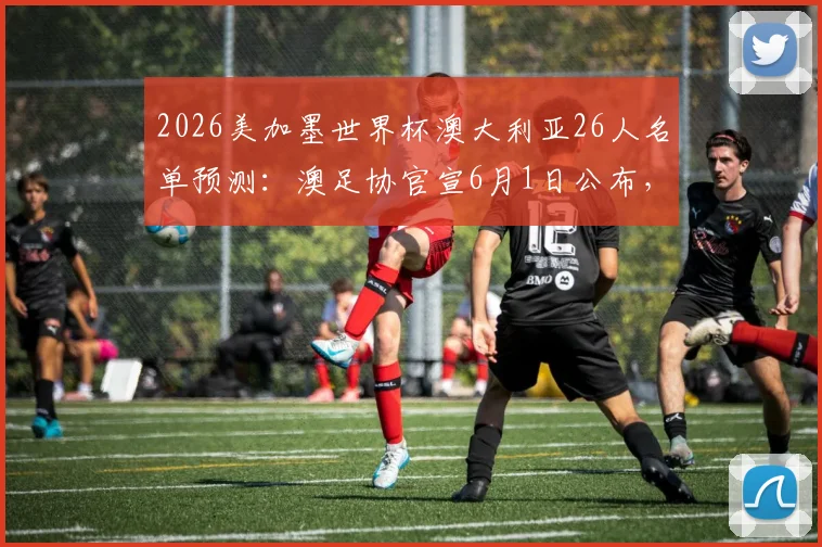 2026美加墨世界杯澳大利亚26人名单预测：澳足协官宣6月1日公布，核心球员分析与阵容深度解读