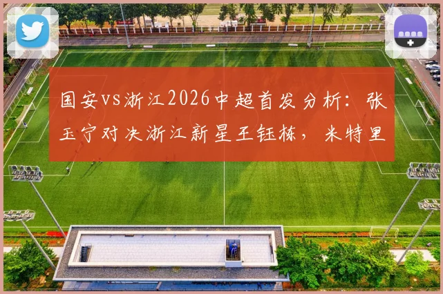 国安vs浙江2026中超首发分析:张玉宁对决浙江新星王钰栋,米特里策、法比奥领衔出战,焦点对决前瞻