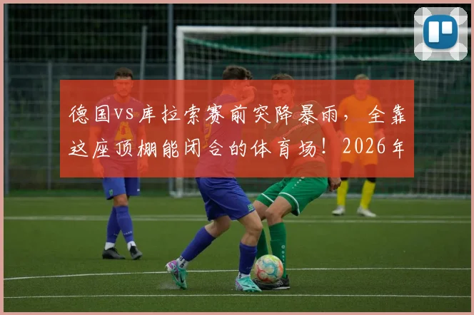 德国vs库拉索赛前突降暴雨,全靠这座顶棚能闭合的体育场!2026年观赛指南