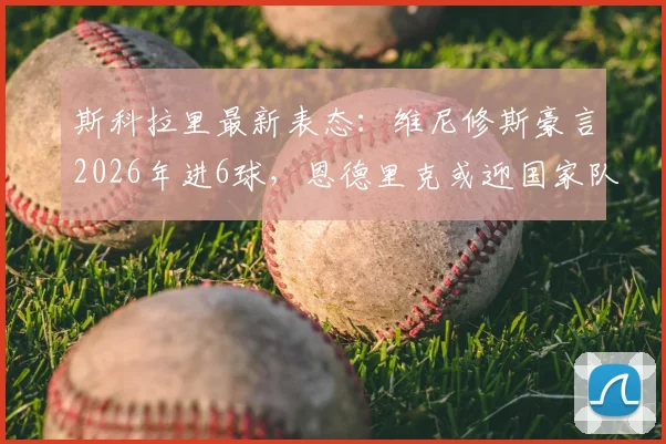 斯科拉里最新表态：维尼修斯豪言2026年进6球，恩德里克或迎国家队首秀