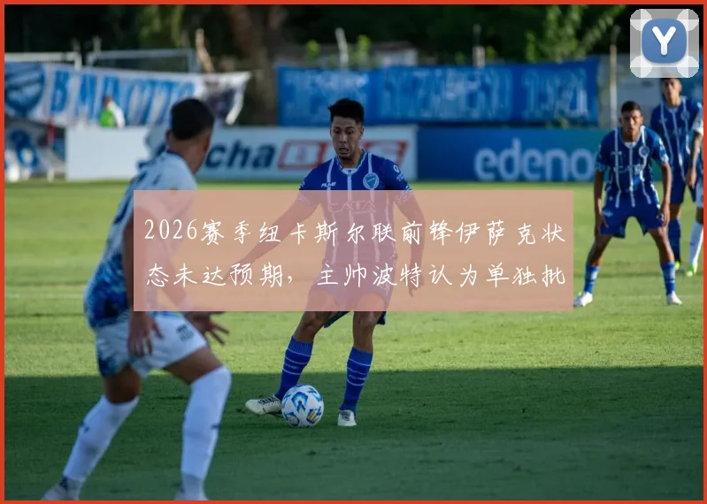 2026赛季纽卡斯尔联前锋伊萨克状态未达预期,主帅波特认为单独批评球员有失公允,伊萨克何时能恢复?