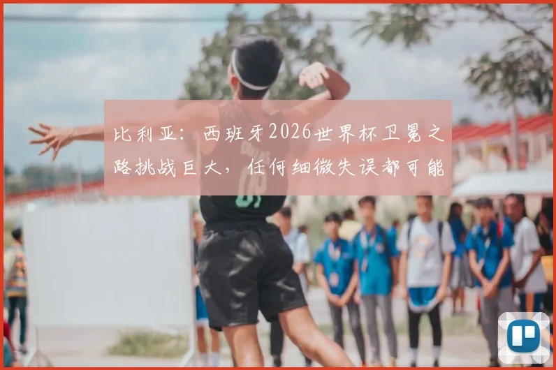 比利亚:西班牙2026世界杯卫冕之路挑战巨大,任何细微失误都可能葬送冠军梦想