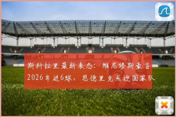 斯科拉里最新表态：维尼修斯豪言2026年进6球，恩德里克或迎国家队首秀