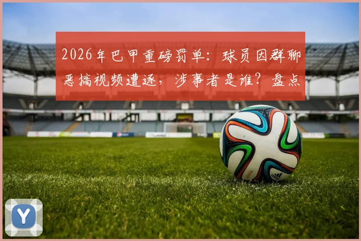 2026年巴甲重磅罚单:球员因群聊恶搞视频遭逐,涉事者是谁?盘点足坛类似纪律案例