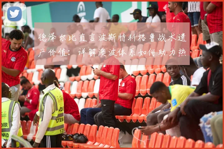 德泽尔比直言波斯特科格鲁战术遗产价值:详解澳波体系如何助力热刺前行,聚焦球队下一场关键战目标