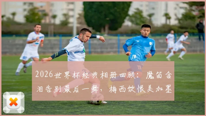 2026世界杯经典相册回顾:魔笛含泪告别最后一舞,梅西饮恨美加墨征程,定格传奇谢幕瞬间