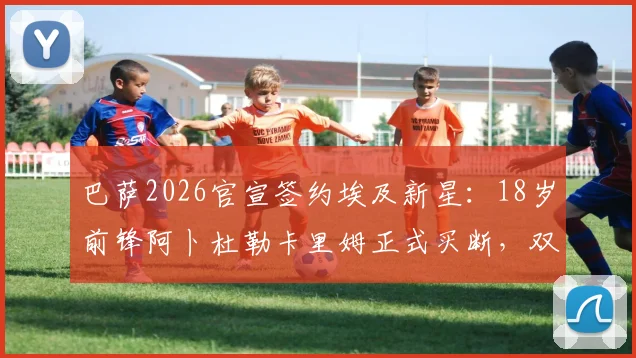 巴萨2026官宣签约埃及新星：18岁前锋阿卜杜勒卡里姆正式买断，双方签下三年合约细节解析
