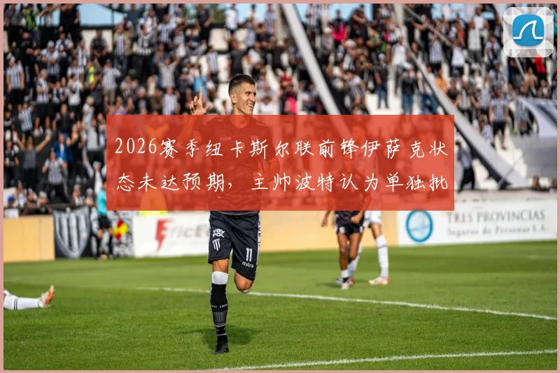 2026赛季纽卡斯尔联前锋伊萨克状态未达预期，主帅波特认为单独批评球员有失公允，伊萨克何时能恢复？
