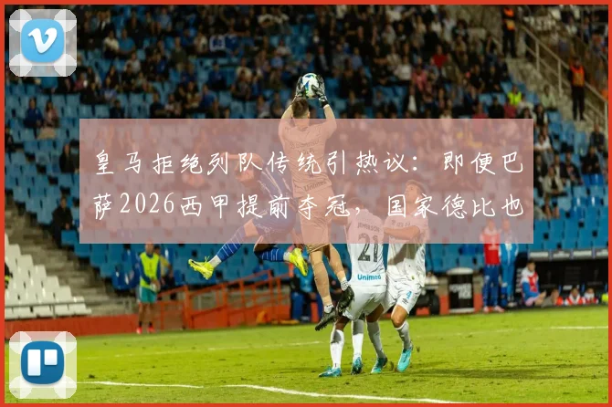 皇马拒绝列队传统引热议:即便巴萨2026西甲提前夺冠,国家德比也不会致敬