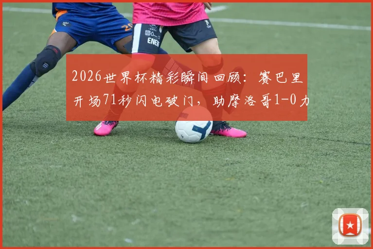 2026世界杯精彩瞬间回顾：赛巴里开场71秒闪电破门，助摩洛哥1-0力克苏格兰全记录