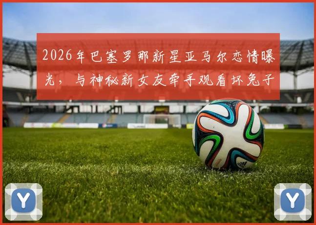 2026年巴塞罗那新星亚马尔恋情曝光,与神秘新女友牵手观看坏兔子演唱会现场全回顾
