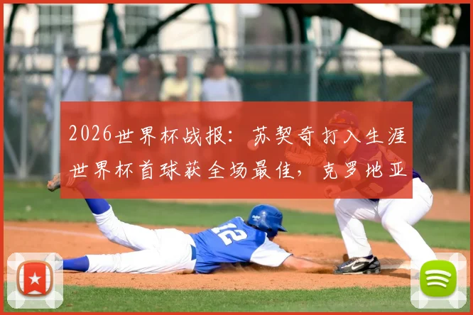 2026世界杯战报：苏契奇打入生涯世界杯首球获全场最佳，克罗地亚2-1力克加纳，技术统计与球员分析详解