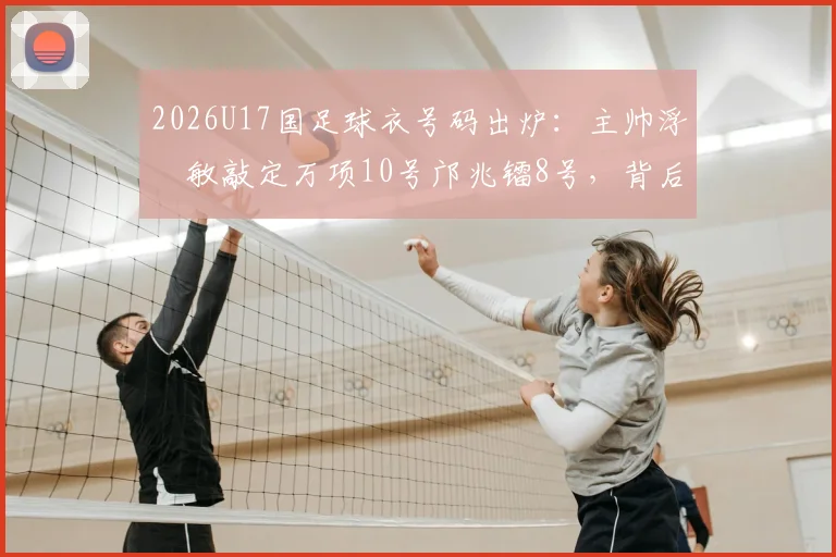 2026U17国足球衣号码出炉：主帅浮嶋敏敲定万项10号邝兆镭8号，背后选人标准全解析