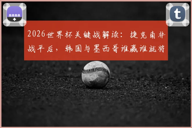 2026世界杯关键战解读：捷克南非战平后，韩国与墨西哥谁赢谁就将锁定小组头名出局