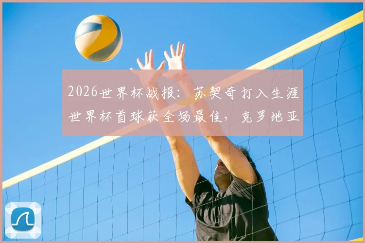 2026世界杯战报：苏契奇打入生涯世界杯首球获全场最佳，克罗地亚2-1力克加纳，技术统计与球员分析详解