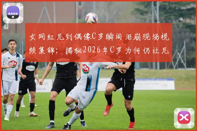女网红见到偶像C罗瞬间泪崩现场视频集锦:揭秘2026年C罗为何仍让见惯球星的女球迷破防
