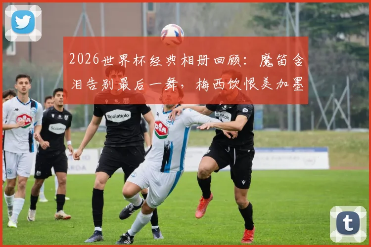 2026世界杯经典相册回顾：魔笛含泪告别最后一舞，梅西饮恨美加墨征程，定格传奇谢幕瞬间