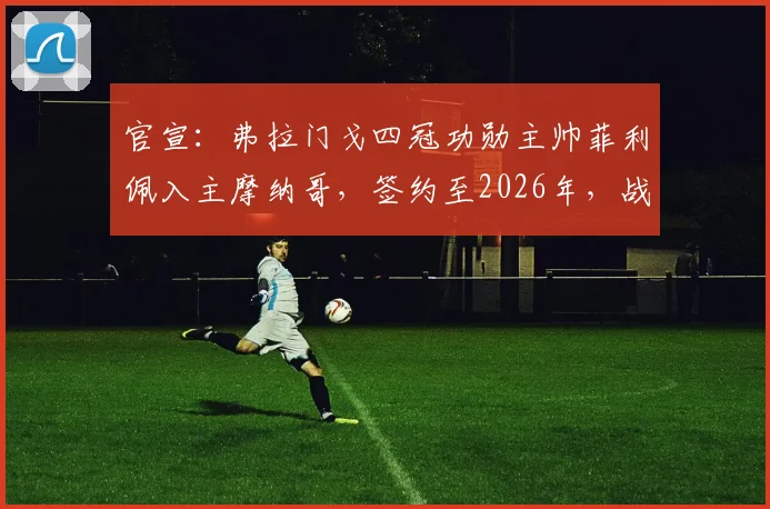官宣：弗拉门戈四冠功勋主帅菲利佩入主摩纳哥，签约至2026年，战术风格与年薪引关注