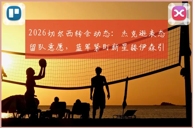 2026切尔西转会动态：杰克逊表态留队意愿，蓝军紧盯新星赫伊森引援解析