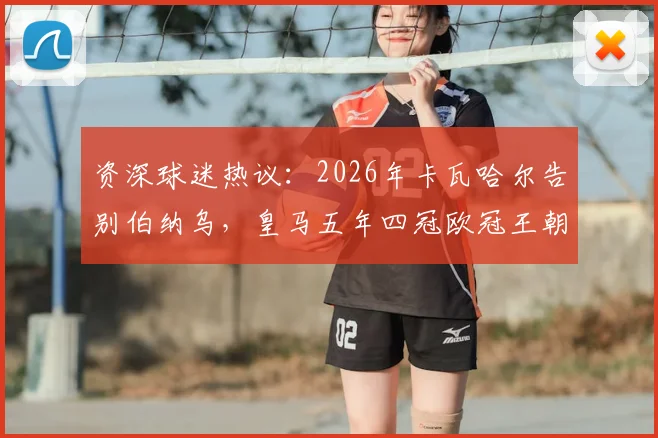 资深球迷热议：2026年卡瓦哈尔告别伯纳乌，皇马五年四冠欧冠王朝是否就此终结？