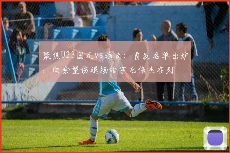 聚焦U23国足vs越南:首发名单出炉,向余望伤退杨皓宇毛伟杰在列