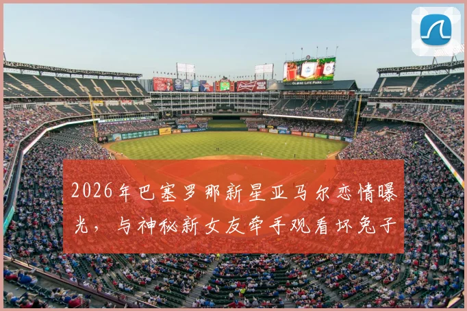 2026年巴塞罗那新星亚马尔恋情曝光，与神秘新女友牵手观看坏兔子演唱会现场全回顾