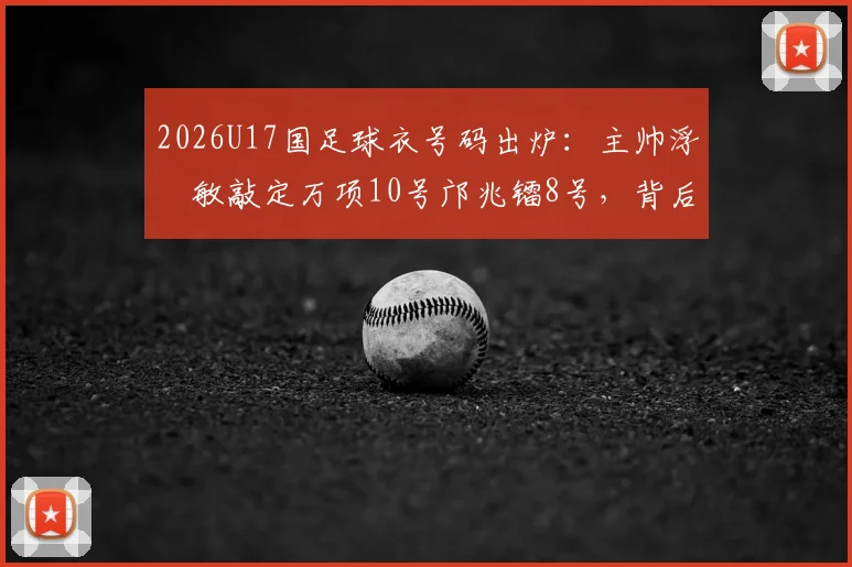 2026U17国足球衣号码出炉:主帅浮嶋敏敲定万项10号邝兆镭8号,背后选人标准全解析