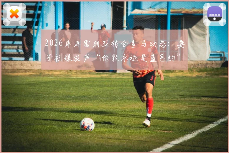 2026库库雷利亚转会皇马动态:妻子社媒发声“伦敦永远是蓝色的”,马德里新冒险开启,球迷热议其家庭与职业生涯