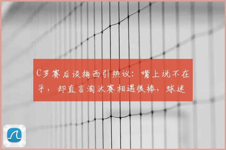 C罗赛后谈梅西引热议：嘴上说不在乎，却直言淘汰赛相遇很棒，球迷直呼真实