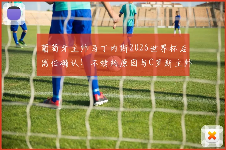 葡萄牙主帅马丁内斯2026世界杯后离任确认!不续约原因与C罗新主帅人选预测