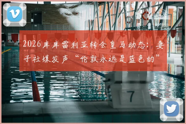 2026库库雷利亚转会皇马动态：妻子社媒发声“伦敦永远是蓝色的”，马德里新冒险开启，球迷热议其家庭与职业生涯