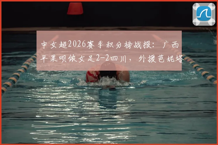 中女超2026赛季积分榜战报：广西平果呗侬女足2-2四川，外援芭妮塔与本土射手梅雪进球全回顾
