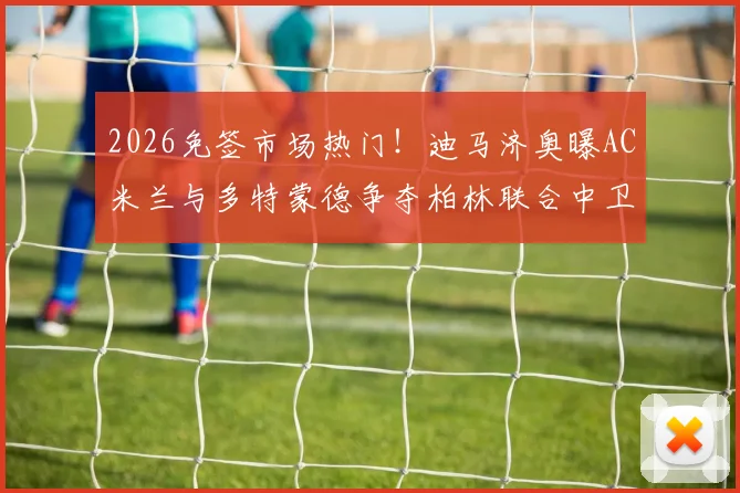 2026免签市场热门!迪马济奥曝AC米兰与多特蒙德争夺柏林联合中卫莱特,谁将赢得后防补强战?